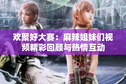 欢聚好大赛：麻辣姐妹们视频精彩回顾与热情互动
