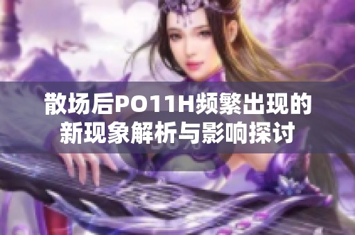 散场后PO11H频繁出现的新现象解析与影响探讨