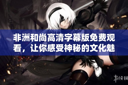 非洲和尚高清字幕版免费观看，让你感受神秘的文化魅力