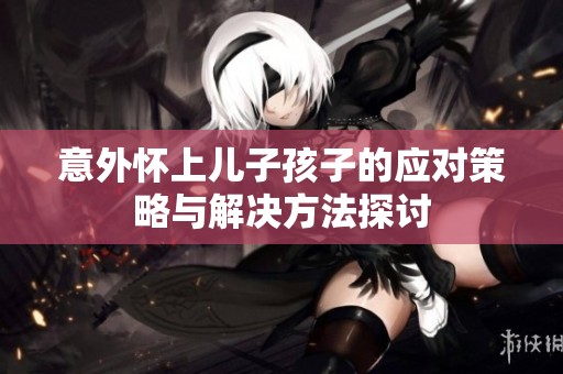 意外怀上儿子孩子的应对策略与解决方法探讨