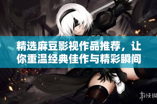 精选麻豆影视作品推荐，让你重温经典佳作与精彩瞬间