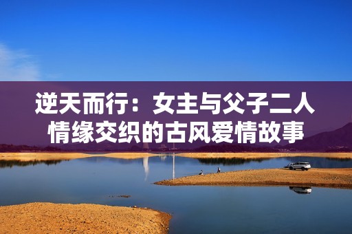 逆天而行：女主与父子二人情缘交织的古风爱情故事