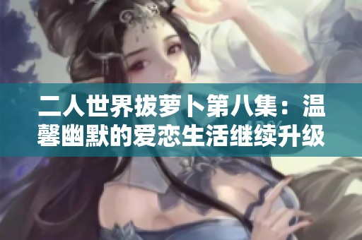 二人世界拔萝卜第八集：温馨幽默的爱恋生活继续升级