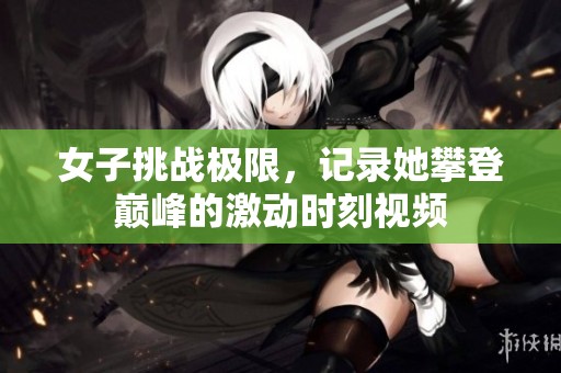 女子挑战极限，记录她攀登巅峰的激动时刻视频