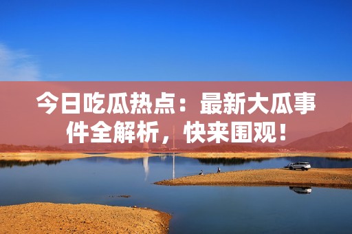 今日吃瓜热点：最新大瓜事件全解析，快来围观！