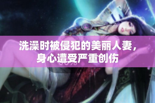 洗澡时被侵犯的美丽人妻，身心遭受严重创伤