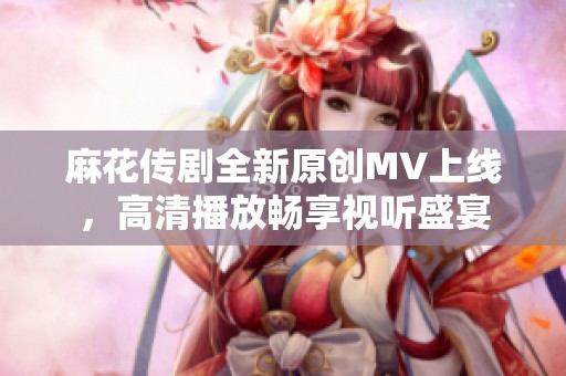 麻花传剧全新原创MV上线，高清播放畅享视听盛宴