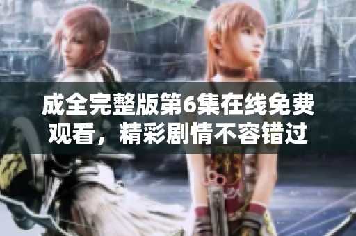 成全完整版第6集在线免费观看，精彩剧情不容错过