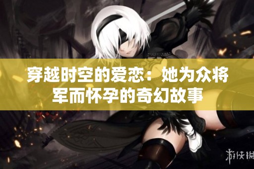 穿越时空的爱恋：她为众将军而怀孕的奇幻故事
