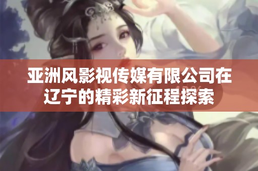 亚洲风影视传媒有限公司在辽宁的精彩新征程探索