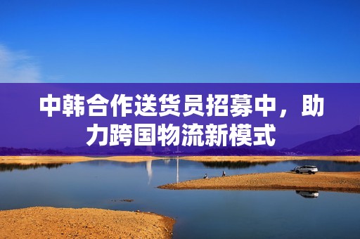 中韩合作送货员招募中，助力跨国物流新模式