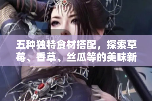 五种独特食材搭配，探索草莓、香草、丝瓜等的美味新吃法