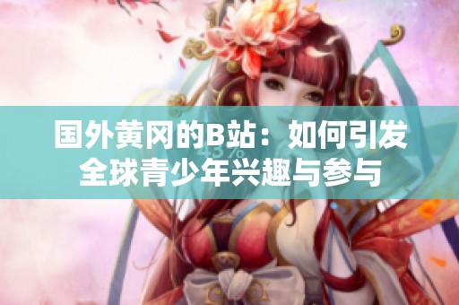 国外黄冈的B站：如何引发全球青少年兴趣与参与