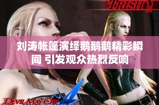 刘涛帐篷演绎鹅鹅鹅精彩瞬间 引发观众热烈反响
