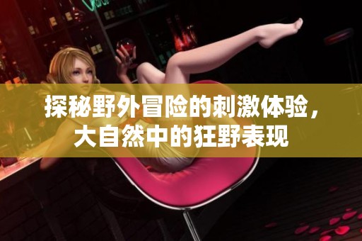 探秘野外冒险的刺激体验，大自然中的狂野表现
