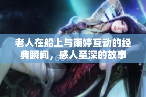 老人在船上与雨婷互动的经典瞬间，感人至深的故事