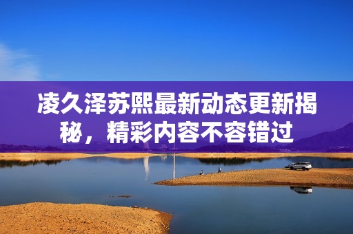 凌久泽苏熙最新动态更新揭秘，精彩内容不容错过