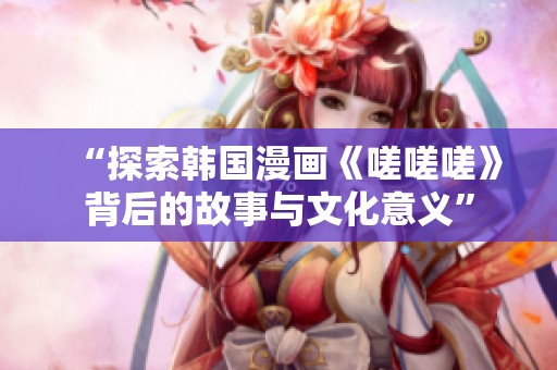 “探索韩国漫画《嗟嗟嗟》背后的故事与文化意义”