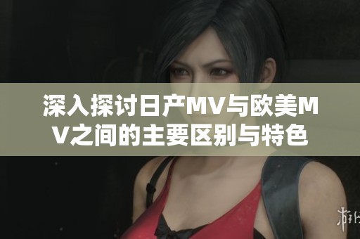 深入探讨日产MV与欧美MV之间的主要区别与特色