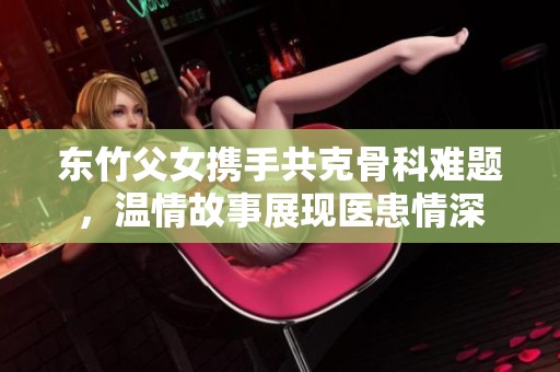 东竹父女携手共克骨科难题，温情故事展现医患情深