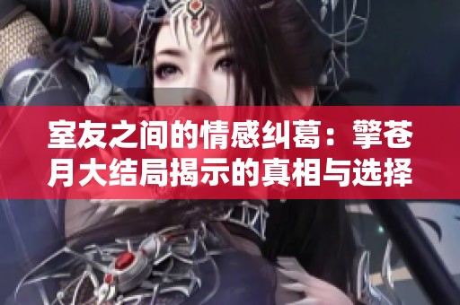室友之间的情感纠葛：擎苍月大结局揭示的真相与选择