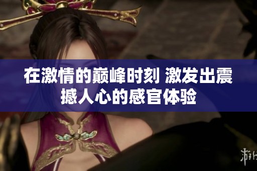 在激情的巅峰时刻 激发出震撼人心的感官体验