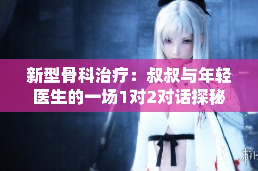 新型骨科治疗：叔叔与年轻医生的一场1对2对话探秘