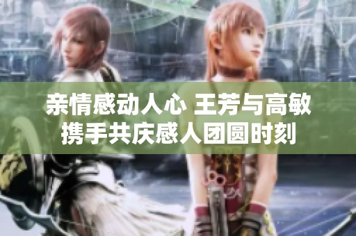 亲情感动人心 王芳与高敏携手共庆感人团圆时刻