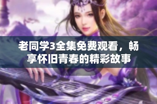 老同学3全集免费观看，畅享怀旧青春的精彩故事