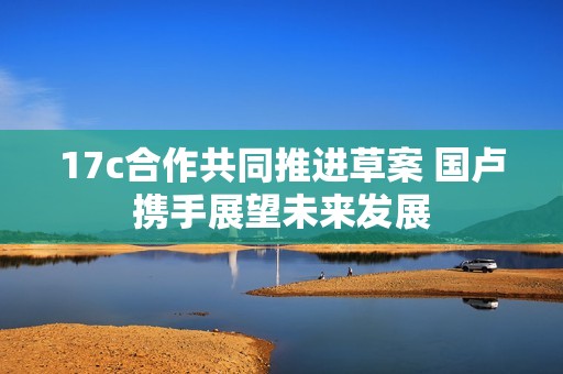 17c合作共同推进草案 国卢携手展望未来发展