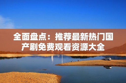 全面盘点：推荐最新热门国产剧免费观看资源大全