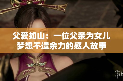 父爱如山：一位父亲为女儿梦想不遗余力的感人故事