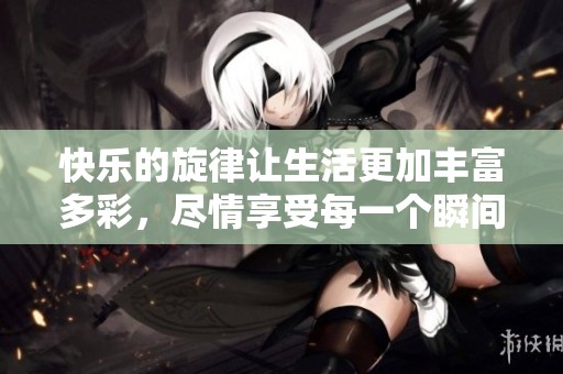 快乐的旋律让生活更加丰富多彩，尽情享受每一个瞬间