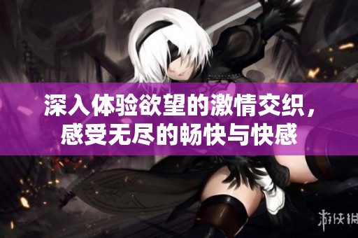 深入体验欲望的激情交织，感受无尽的畅快与快感