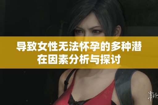导致女性无法怀孕的多种潜在因素分析与探讨