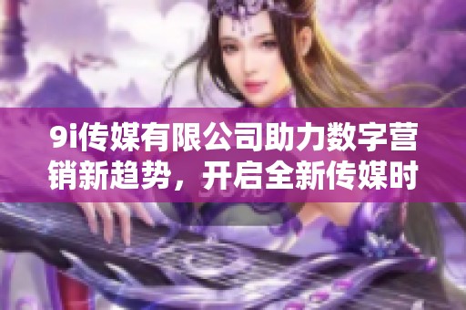 9i传媒有限公司助力数字营销新趋势，开启全新传媒时代