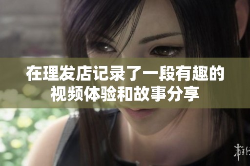 在理发店记录了一段有趣的视频体验和故事分享