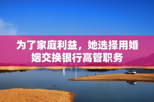 为了家庭利益，她选择用婚姻交换银行高管职务