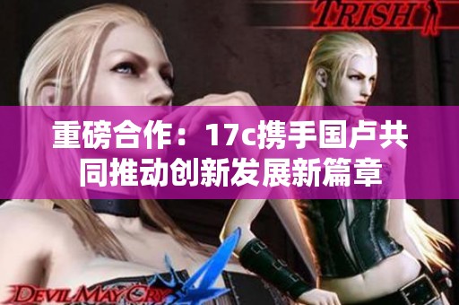 重磅合作：17c携手国卢共同推动创新发展新篇章