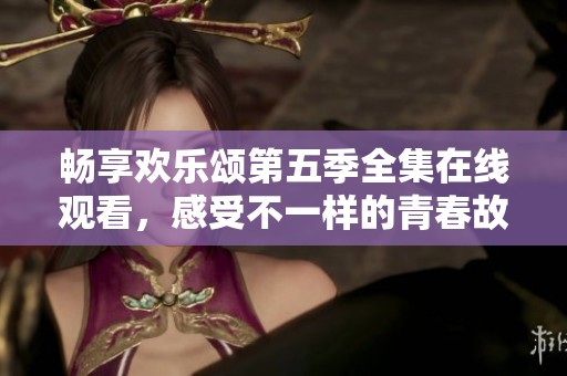 畅享欢乐颂第五季全集在线观看，感受不一样的青春故事
