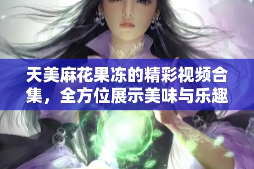 天美麻花果冻的精彩视频合集，全方位展示美味与乐趣