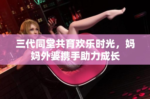 三代同堂共育欢乐时光，妈妈外婆携手助力成长