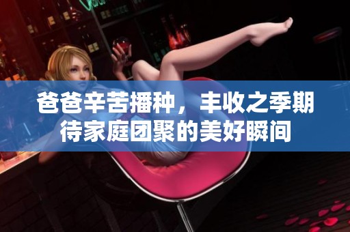 爸爸辛苦播种，丰收之季期待家庭团聚的美好瞬间