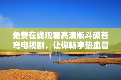 免费在线观看高清版斗破苍穹电视剧，让你畅享热血冒险之旅