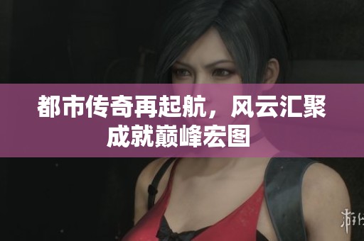 都市传奇再起航，风云汇聚成就巅峰宏图 