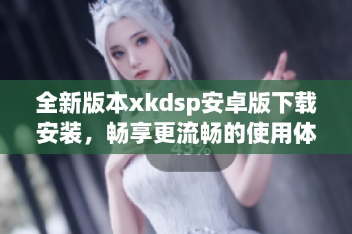 全新版本xkdsp安卓版下载安装，畅享更流畅的使用体验