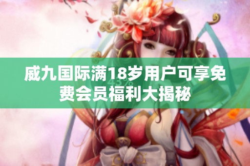 威九国际满18岁用户可享免费会员福利大揭秘