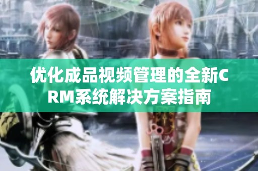 优化成品视频管理的全新CRM系统解决方案指南