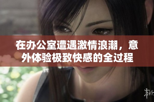 在办公室遭遇激情浪潮，意外体验极致快感的全过程