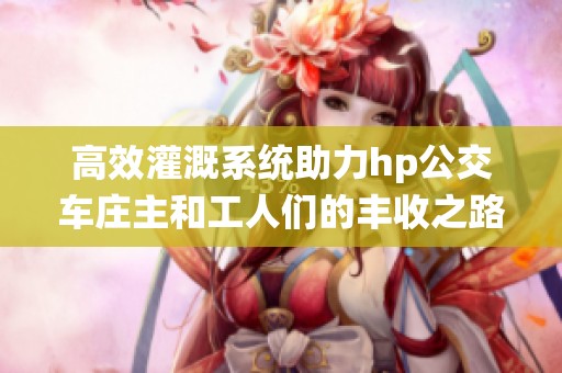 高效灌溉系统助力hp公交车庄主和工人们的丰收之路